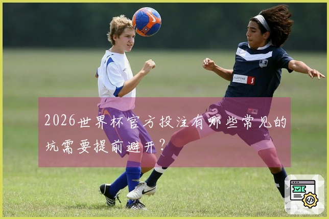 2026世界杯官方投注有哪些常见的坑需要提前避开？