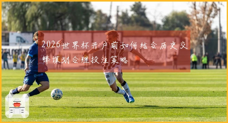 2026世界杯开户前如何结合历史交锋谋划合理投注策略